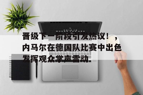 晋级下一阶段引发热议！，内马尔在德国队比赛中出色发挥观众掌声雷动的简单介绍-开云新版