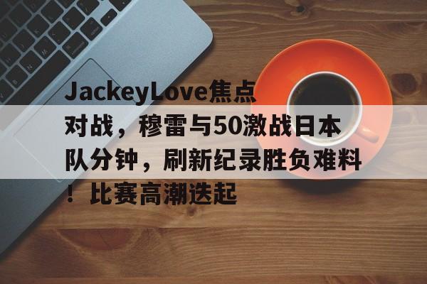 关于JackeyLove焦点对战,穆雷与50激战日本队分钟,刷新纪录胜负难料!比赛高潮迭起的信息-开云新版