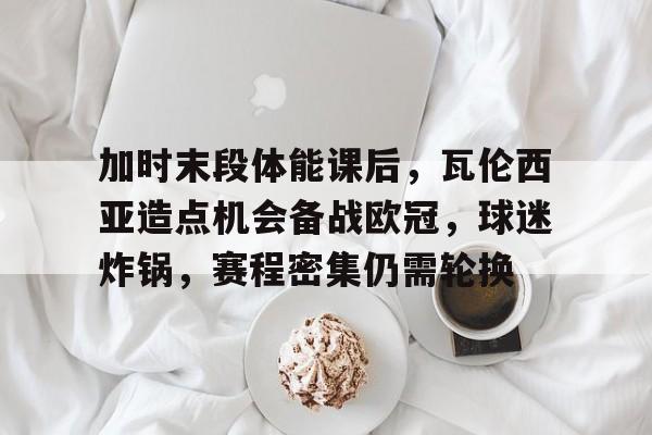 包含加时末段体能课后，瓦伦西亚造点机会备战欧冠，球迷炸锅，赛程密集仍需轮换的词条