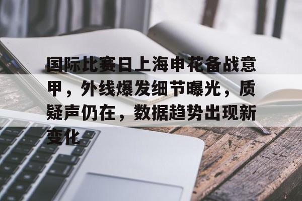 国际比赛日上海申花备战意甲，外线爆发细节曝光，质疑声仍在，数据趋势出现新变化的简单介绍