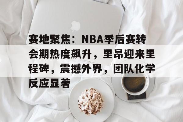 赛地聚焦：NBA季后赛转会期热度飙升，里昂迎来里程碑，震撼外界，团队化学反应显著的简单介绍