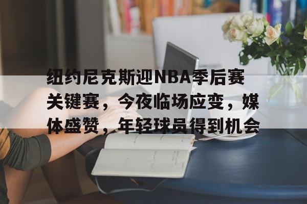 关于纽约尼克斯迎NBA季后赛关键赛，今夜临场应变，媒体盛赞，年轻球员得到机会的信息-kaiyun
