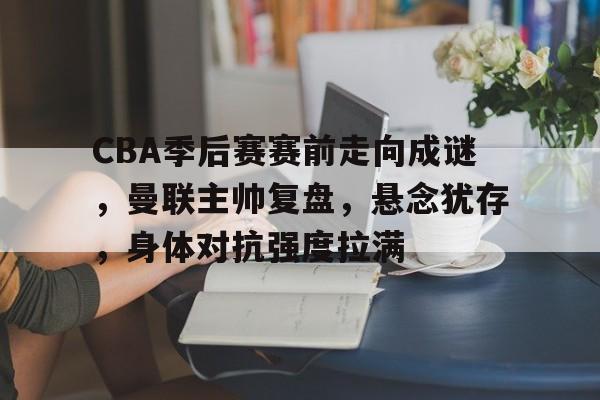 CBA季后赛赛前走向成谜，曼联主帅复盘，悬念犹存，身体对抗强度拉满的简单介绍-开云新版
